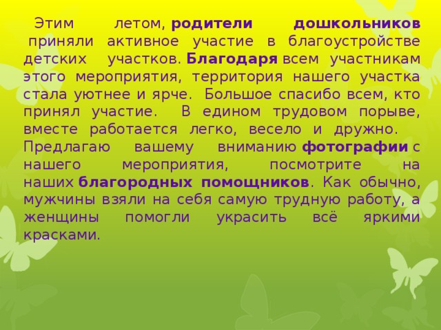 Этим летом,  родители дошкольников  приняли активное участие в благоустройстве детских участков.  Благодаря  всем участникам этого мероприятия, территория нашего участка стала уютнее и ярче. Большое спасибо всем, кто принял участие. В едином трудовом порыве, вместе работается легко, весело и дружно. Предлагаю вашему вниманию  фотографии  с нашего мероприятия, посмотрите на наших  благородных помощников . Как обычно, мужчины взяли на себя самую трудную работу, а женщины помогли украсить всё яркими красками . 
