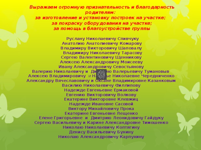   Выражаем огромную признательность и благодарность родителям: за изготовление и установку построек на участке;   за покраску оборудования на участке;  за помощь в благоустройстве группы      Руслану Николаевичу Спивчуку  Анатолию Анатолиевичу Комарову Владимиру Викторовичу Шаповалу  Владимиру Николаевичу Тарасову Сергею Валентиновичу Щенникову Алексею Александровичу Моисееву Ивану Александровичу Севостьянову Валерию Николаевичу и  Дмитрию Валерьевичу Тумановыв Алексею Владимировичу и Наталье Николаевне Чередниченко Александру Вячеславовичу и Оксане Владимировне Казанковым Василию Николаевичу Филлипову Надежде Евгеньевне Ермаковой Евгению Викторовичу Волкову Екатерине Викторовне Клевжиц Надежде Ивановне Сасовой Виктору Михайловичу Прока Екатерине Евгеньевне Лещенко Елене Григорьевне и Дмитрию Леонидовичу Гайдуку Сергею Васильевичу и Карине Александровне Тимошенко Николаю Николаевичу Коптягину Денису Васильевичу Бунину Николаю Александровичу Карпухину   