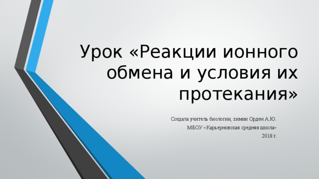 Урок «Реакции ионного обмена и условия их протекания» Создала учитель биологии, химии Орден А.Ю. МБОУ «Карьерновская средняя школа» 2018 г. 