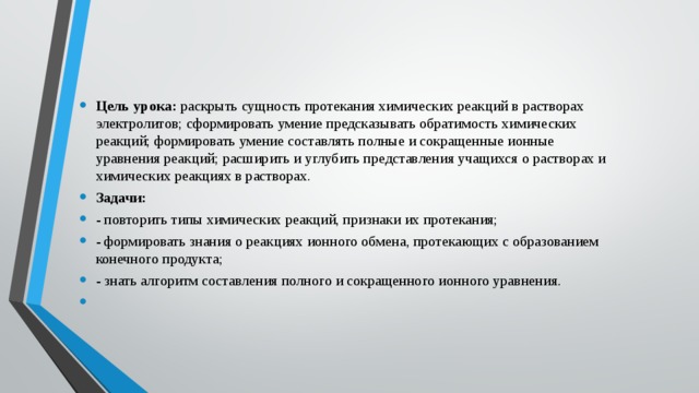 Цель урока:  раскрыть сущность протекания химических реакций в растворах электролитов; сформировать умение предсказывать обратимость химических реакций; формировать умение составлять полные и сокращенные ионные уравнения реакций; расширить и углубить представления учащихся о растворах и химических реакциях в растворах. Задачи: - повторить типы химических реакций, признаки их протекания; - формировать знания о реакциях ионного обмена, протекающих с образованием конечного продукта; - знать алгоритм составления полного и сокращенного ионного уравнения.   