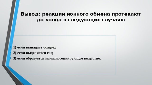 Вывод: реакции ионного обмена протекают до конца в следующих случаях:   1) если выпадает осадок; 2) если выделяется газ; 3) если образуется малодиссоциирующее вещество. 