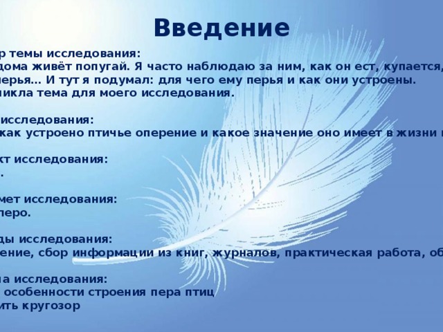 Введение Выбор темы исследования: У меня дома живёт попугай. Я часто наблюдаю за ним, как он ест, купается, чистит перья… И тут я подумал: для чего ему перья и как они устроены. Так возникла тема для моего исследования.  2. Цель исследования: Узнать, как устроено птичье оперение и какое значение оно имеет в жизни птицы.  3. Объект исследования: Попугай.  4. Предмет исследования: Птичье перо.  5. Методы исследования: Наблюдение, сбор информации из книг, журналов, практическая работа, обобщение.  6. Задача исследования: Описать особенности строения пера птиц Расширить кругозор  