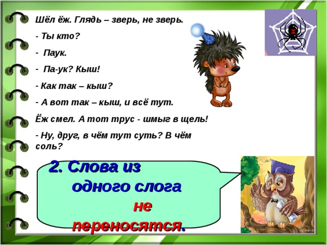 Шёл ёж. Глядь – зверь, не зверь. - Ты кто?  Паук.  Па-ук? Кыш!  Как так – кыш?  А вот так – кыш, и всё тут. Ёж смел. А тот трус - шмыг в щель!  Ну, друг, в чём тут суть? В чём соль? 2. Слова из одного слога не переносятся . 