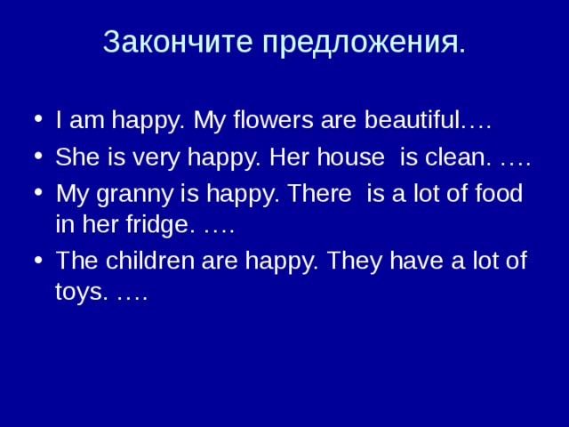 Закончите предложения. I am happy. My flowers are beautiful…. She is very happy. Her house is clean. …. My granny is happy. There is a lot of food in her fridge. …. The children are happy. They have a lot of toys. ….   