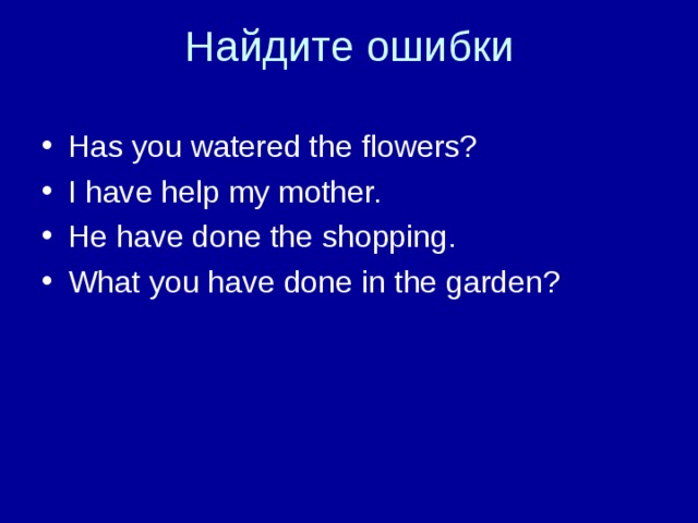 Has you watered the flowers? I have help my mother. He have done the shopping. What you have done in the garden? 