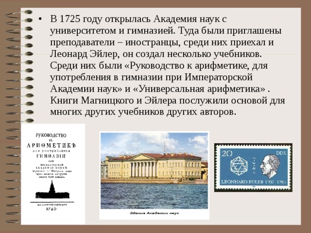 В 1725 году открылась Академия наук с университетом и гимназией. Туда были приглашены преподаватели – иностранцы, среди них приехал и  Леонард Эйлер, он создал несколько учебников. Среди них были «Руководство к арифметике, для употребления в гимназии при Императорской Академии наук» и «Универсальная арифметика» . Книги Магницкого и Эйлера послужили основой для многих других учебников других авторов.  