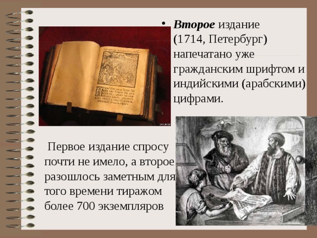 Второе издание (1714, Петербург) напечатано уже гражданским шрифтом и индийскими (арабскими) цифрами.  Первое издание спросу почти не имело, а второе разошлось заметным для того времени тиражом более 700 экземпляров 