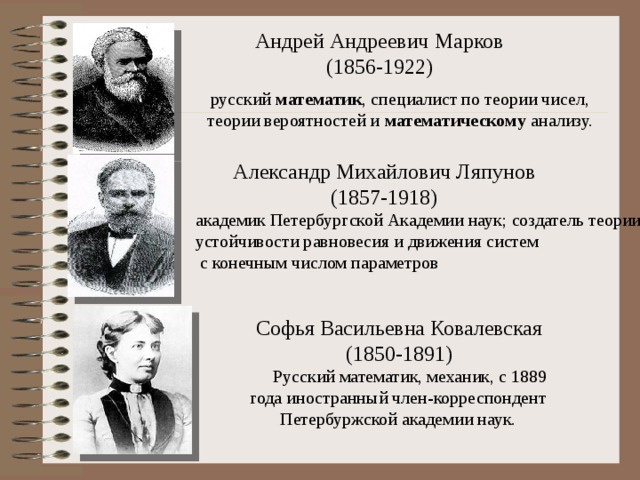 Андрей Андреевич Марков  (1856-1922) русский  математик , специалист по теории чисел, теории вероятностей и  математическому  анализу. Александр Михайлович Ляпунов (1857-1918) академик Петербургской Академии наук; создатель теории устойчивости равновесия и движения систем  с конечным числом параметров 5 математиков (вместо слайдов 25-40) Софья Васильевна Ковалевская  (1850-1891) Русский математик, механик, с 1889 года иностранный член-корреспондент Петербуржской академии наук.  