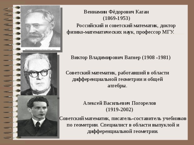 Вениамин Фёдорович Каган  (1869-1953) Российский и советский математик, доктор физико-математических наук, профессор МГУ. Виктор Владимирович Вагнер (1908 -1981) Советский математик, работавший в области дифференциальной геометрии и общей алгебры. Алексей Васильевич Погорелов   (1919-2002)  Советский математик, писатель-составитель учебников по геометрии. Специалист в области выпуклой и дифференциальной геометрии. 