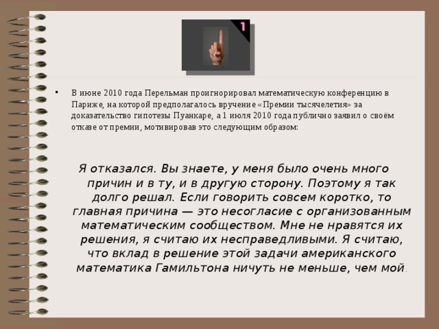 В июне 2010 года Перельман проигнорировал математическую конференцию в Париже, на которой предполагалось вручение «Премии тысячелетия» за доказательство гипотезы Пуанкаре, а 1 июля 2010 года публично заявил о своём отказе от премии, мотивировав это следующим образом: Я отказался. Вы знаете, у меня было очень много причин и в ту, и в другую сторону. Поэтому я так долго решал. Если говорить совсем коротко, то главная причина — это несогласие с организованным математическим сообществом. Мне не нравятся их решения, я считаю их несправедливыми. Я считаю, что вклад в решение этой задачи американского математика Гамильтона ничуть не меньше, чем мой . 