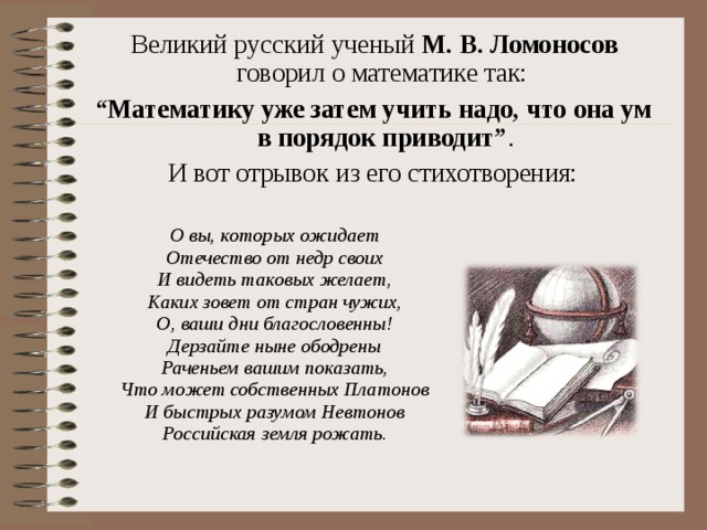  Великий русский ученый М. В. Ломоносов говорил о математике так: “ Математику уже затем учить надо, что она ум в порядок приводит” . И вот отрывок из его стихотворения:  О вы, которых ожидает  Отечество от недр своих  И видеть таковых желает,  Каких зовет от стран чужих,  О, ваши дни благословенны!  Дерзайте ныне ободрены  Раченьем вашим показать,  Что может собственных Платонов  И быстрых разумом Невтонов  Российская земля рожать.  