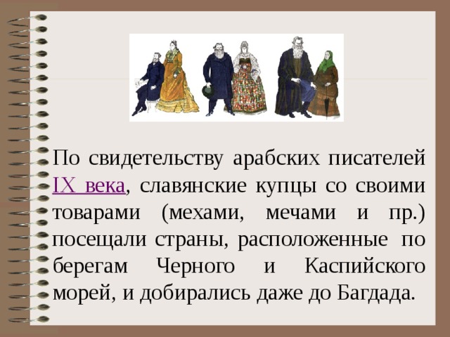 По свидетельству арабских писателей IX века , славянские купцы со своими товарами (мехами, мечами и пр.) посещали страны, расположенные  по берегам Черного и Каспийского морей, и добирались даже до Багдада. Вставить картинку  
