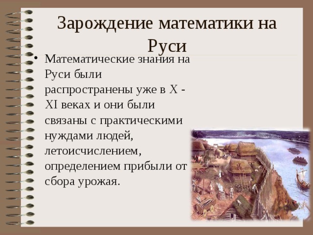 Зарождение математики на Руси Математические знания на Руси были распространены уже в X - X I веках и они были связаны с практическими нуждами людей, летоисчислением, определением прибыли от сбора урожая.  Слайд номер 12 с изменением картинки на древне бытовую тематику  