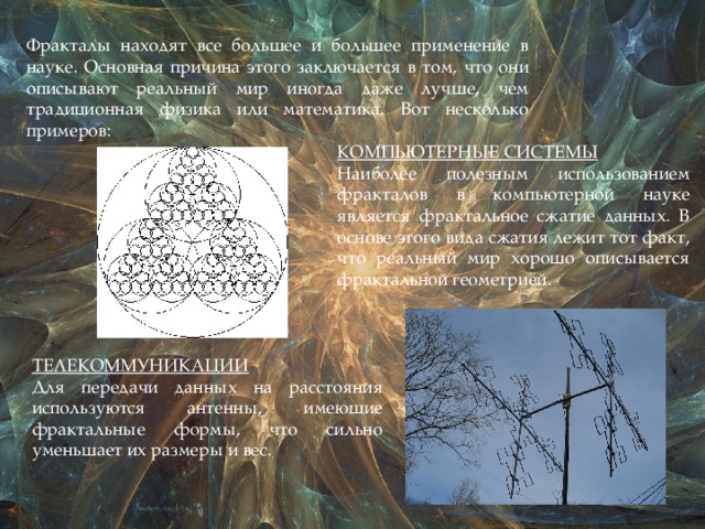 Фракталы находят все большее и большее применение в науке. Основная причина этого заключается в том, что они описывают реальный мир иногда даже лучше, чем традиционная физика или математика. Вот несколько примеров: КОМПЬЮТЕРНЫЕ СИСТЕМЫ  Наиболее полезным использованием фракталов в компьютерной науке является фрактальное сжатие данных. В основе этого вида сжатия лежит тот факт, что реальный мир хорошо описывается фрактальной геометрией.  ТЕЛЕКОММУНИКАЦИИ Для передачи данных на расстояния используются антенны, имеющие фрактальные формы, что сильно уменьшает их размеры и вес. 