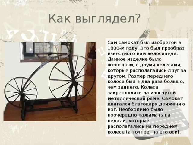 Как выглядел? Сам самокат был изобретен в 1800-м году. Это был прообраз известного нам велосипеда. Данное изделие было железным, с двумя колесами, которые располагались друг за другом. Размер переднего колеса был в два раза больше, чем заднего. Колеса закреплялись на изогнутой металлической раме. Самокат двигался благодаря движению ног. Необходимо было поочередно нажимать на педали, которые располагались на переднем колесе (а точнее, на его оси). 