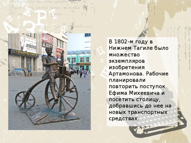 В 1802-м году в Нижнем Тагиле было множество экземпляров изобретения Артамонова. Рабочие планировали повторить поступок Ефима Михеевича и посетить столицу, добравшись до нее на новых транспортных средствах. 