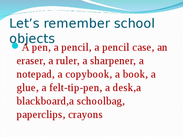 Let’s remember school objects A pen, a pencil, a pencil case, an eraser, a ruler, a sharpener, a notepad, a copybook, a book, a glue, a felt-tip-pen, a desk,a blackboard,a schoolbag, paperclips, crayons 