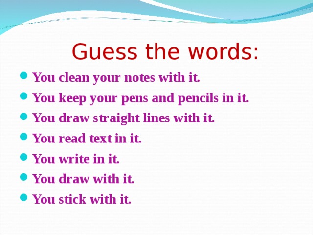  Guess the words: You clean your notes with it. You keep your pens and pencils in it. You draw straight lines with it. You read text in it. You write in it. You draw with it. You stick with it.  