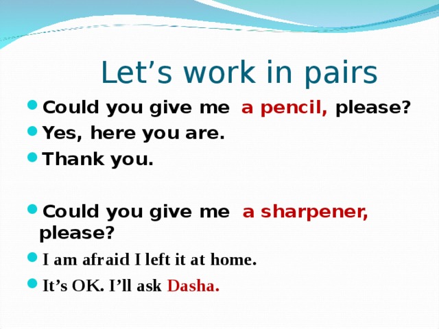  Let’s work in pairs Could you give me  a pencil, please? Yes, here you are. Thank you.  Could you give me a sharpener, please? I am afraid I left it at home. It’s OK. I’ll ask Dasha.  