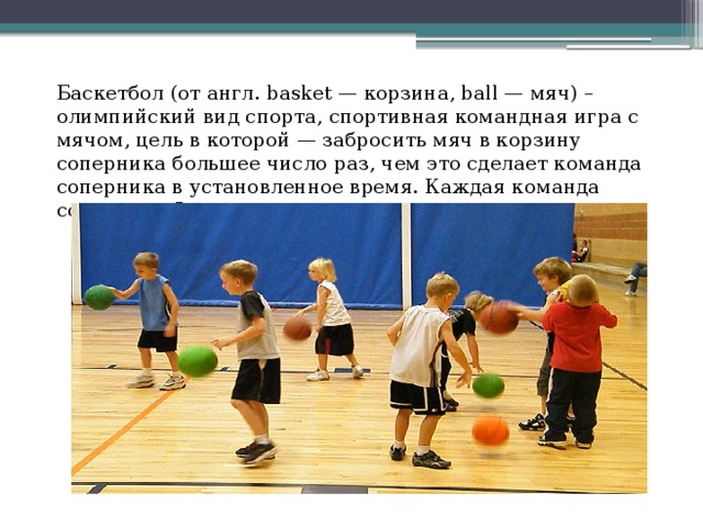 Баскетбол (от англ. basket — корзина, ball — мяч) – олимпийский вид спорта, спортивная командная игра с мячом, цель в которой — забросить мяч в корзину соперника большее число раз, чем это сделает команда соперника в установленное время. Каждая команда состоит из 5 полевых игроков.    ! 