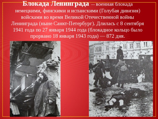 Блокада Ленинграда — военная блокада немецкими, финскими и испанскими (Голубая дивизия) войсками во время Великой Отечественной войны Ленинграда (ныне Санкт-Петербург). Длилась с 8 сентября 1941 года по 27 января 1944 года (блокадное кольцо было прорвано 18 января 1943 года) — 872 дня. 