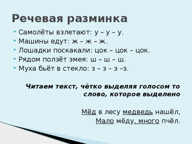 Речевая разминка Самолёты взлетают: у – у – у. Машины едут: ж – ж – ж. Лошадки поскакали: цок – цок – цок. Рядом ползёт змея: ш – ш – ш. Муха бьёт в стекло: з – з – з –з.   Читаем текст, чётко выделяя голосом то слово, которое выделено Мёд  в лесу  медведь  нашёл, Мало  мёду , много  пчёл.  