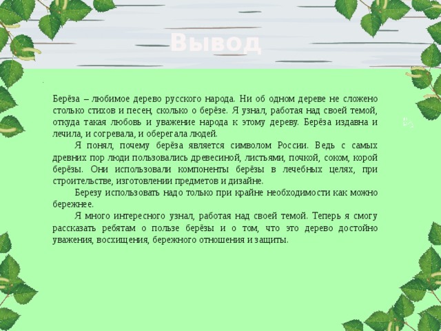 Вывод Берёза – любимое дерево русского народа. Ни об одном дереве не сложено столько стихов и песен, сколько о берёзе. Я узнал, работая над своей темой, откуда такая любовь и уважение народа к этому дереву. Берёза издавна и лечила, и согревала, и оберегала людей. Я понял, почему берёза является символом России. Ведь с самых древних пор люди пользовались древесиной, листьями, почкой, соком, корой берёзы. Они использовали компоненты берёзы в лечебных целях, при строительстве, изготовлении предметов и дизайне. Березу использовать надо только при крайне необходимости как можно бережнее. Я много интересного узнал, работая над своей темой. Теперь я смогу рассказать ребятам о пользе берёзы и о том, что это дерево достойно уважения, восхищения, бережного отношения и защиты. 