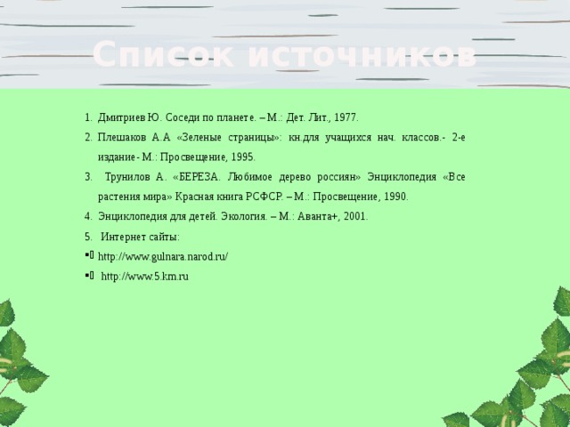 Список источников Дмитриев Ю. Соседи по планете. – М.: Дет. Лит., 1977. Плешаков А.А «Зеленые страницы»: кн.для учащихся нач. классов.- 2-е издание- М.: Просвещение, 1995. Трунилов А. «БЕРЕЗА. Любимое дерево россиян» Энциклопедия «Все растения мира» Красная книга РСФСР. – М.: Просвещение, 1990. Энциклопедия для детей. Экология. – М.: Аванта+, 2001. Интернет сайты: http://www.gulnara.narod.ru/ http://www.5.km.ru 