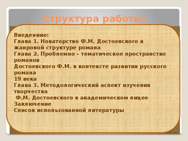 Структура работы: Введениие: Глава 1.  Новаторство Ф.М. Достоевского в жанровой структуре романа Глава 2. Проблемно – тематическое пространство романов Достоевского Ф.М. в контексте развития русского романа 19 века Глава 3. Методологический аспект изучения творчества  Ф.М. Достоевского в академическом лицее Заключение Список использованной литературы   