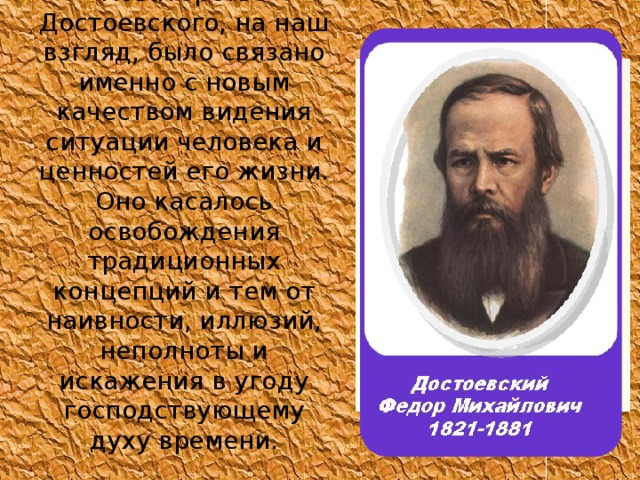 Новаторство Достоевского, на наш взгляд, было связано именно с новым качеством видения ситуации человека и ценностей его жизни. Оно касалось освобождения традиционных концепций и тем от наивности, иллюзий, неполноты и искажения в угоду господствующему духу времени. 