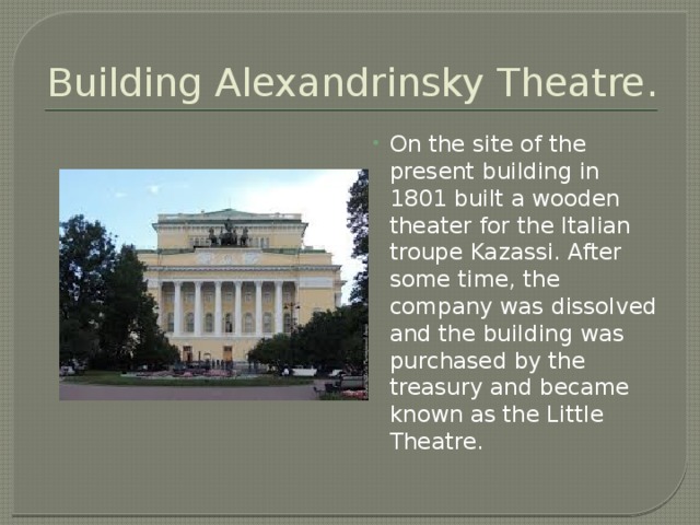 Building Alexandrinsky Theatre. On the site of the present building in 1801 built a wooden theater for the Italian troupe Kazassi. After some time, the company was dissolved and the building was purchased by the treasury and became known as the Little Theatre. 