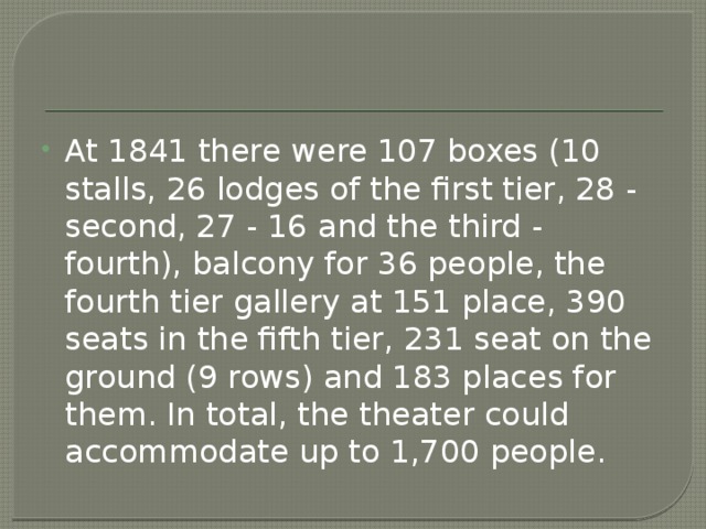 At 1841 there were 107 boxes (10 stalls, 26 lodges of the first tier, 28 - second, 27 - 16 and the third - fourth), balcony for 36 people, the fourth tier gallery at 151 place, 390 seats in the fifth tier, 231 seat on the ground (9 rows) and 183 places for them. In total, the theater could accommodate up to 1,700 people. 