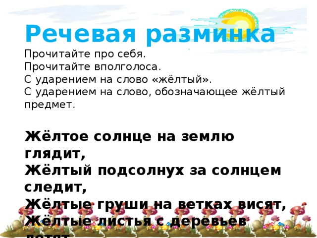 Речевая разминка  Прочитайте про себя.  Прочитайте вполголоса.  С ударением на слово «жёлтый».  С ударением на слово, обозначающее жёлтый предмет.   Жёлтое солнце на землю глядит,  Жёлтый подсолнух за солнцем следит,  Жёлтые груши на ветках висят,  Жёлтые листья с деревьев летят. 
