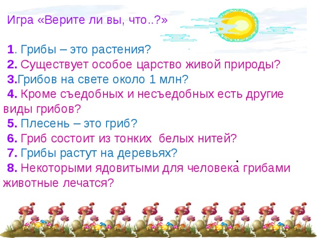 Игра «Верите ли вы, что..?» 1 . Грибы – это растения? 2. Существует особое царство живой природы? 3. Грибов на свете около 1 млн? 4. Кроме съедобных и несъедобных есть другие виды грибов? 5. Плесень – это гриб? 6. Гриб состоит из тонких белых нитей? 7. Грибы растут на деревьях? 8. Некоторыми ядовитыми для человека грибами животные лечатся? 