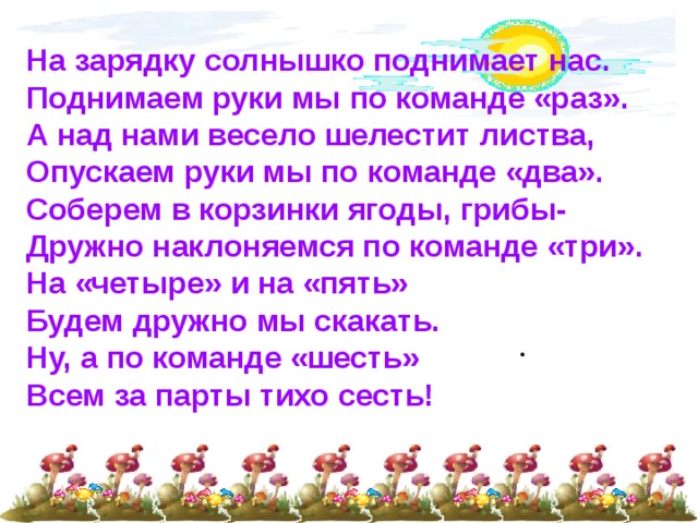На зарядку солнышко поднимает нас. Поднимаем руки мы по команде «раз». А над нами весело шелестит листва, Опускаем руки мы по команде «два». Соберем в корзинки ягоды, грибы- Дружно наклоняемся по команде «три». На «четыре» и на «пять» Будем дружно мы скакать. Ну, а по команде «шесть» Всем за парты тихо сесть! 