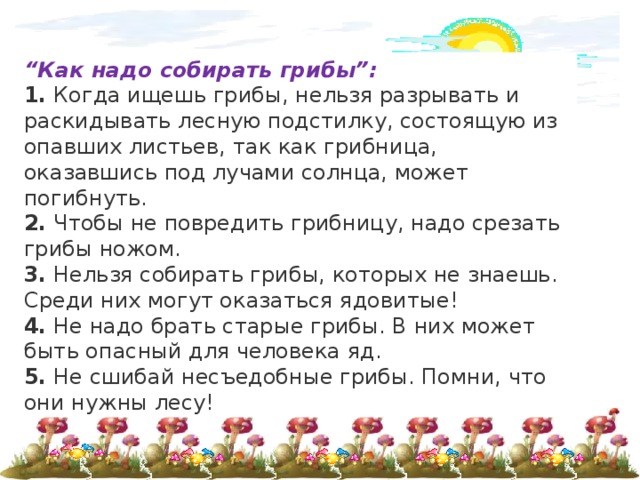 “ Как надо собирать грибы”: 1.  Когда ищешь грибы, нельзя разрывать и раскидывать лесную подстилку, состоящую из опавших листьев, так как грибница, оказавшись под лучами солнца, может погибнуть. 2.  Чтобы не повредить грибницу, надо срезать грибы ножом. 3.  Нельзя собирать грибы, которых не знаешь. Среди них могут оказаться ядовитые! 4.  Не надо брать старые грибы. В них может быть опасный для человека яд. 5.  Не сшибай несъедобные грибы. Помни, что они нужны лесу! 