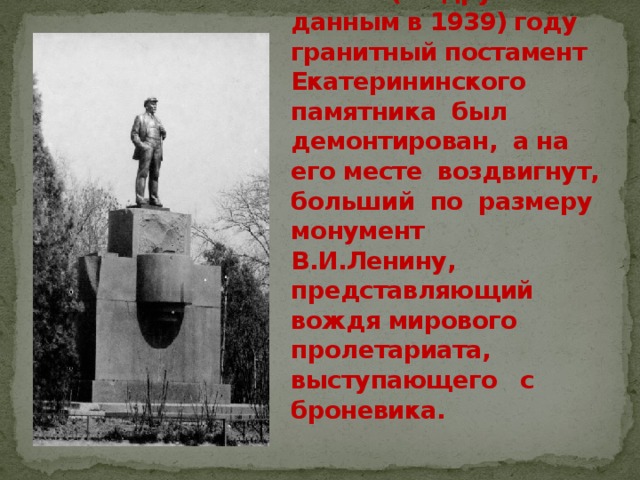 В 1940 (по другим данным в 1939) году гранитный постамент Екатерининского памятника был демонтирован, а на его месте воздвигнут, больший по размеру монумент В.И.Ленину, представляющий вождя мирового пролетариата, выступающего с броневика. 