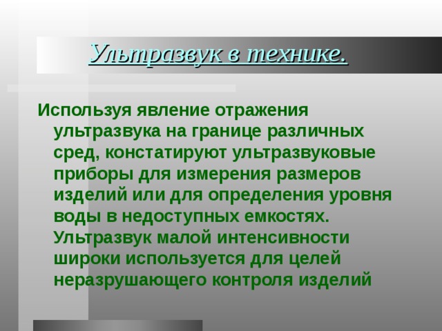 Ультразвук в технике. Используя явление отражения ультразвука на границе различных сред, констатируют ультразвуковые приборы для измерения размеров изделий или для определения уровня воды в недоступных емкостях. Ультразвук малой интенсивности широки используется для целей неразрушающего контроля изделий 