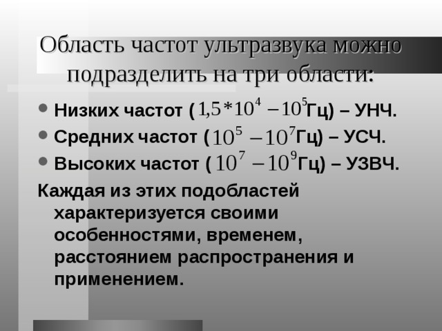 Область частот ультразвука можно подразделить на три области: Низких частот ( Гц) – УНЧ. Средних частот (  Гц) – УСЧ. Высоких частот ( Гц) – УЗВЧ. Каждая из этих подобластей характеризуется своими особенностями, временем , расстоянием распространения и применением. 