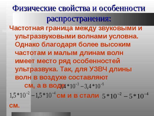Физические свойства и особенности распространения: Частотная граница между звуковыми и ультразвуковыми волнами условна. Однако благодаря более высоким частотам и малым длинам волн имеет место ряд особенностей ультразвука. Так, для УЗВЧ длины волн в воздухе составляют см, а в воде  см и в стали см. 