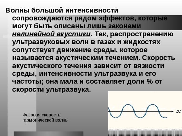 Волны большой интенсивности сопровождаются рядом эффектов, которые могут быть описаны лишь законами нелинейной акустики . Так, распространению ультразвуковых волн в газах и жидкостях сопутствует движение среды, которое называется акустическим течением. Скорость акустического течения зависит от вязкости среды, интенсивности ультразвука и его частоты; она мала и составляет доли % от скорости ультразвука. Фазовая скорость гармонической волны 