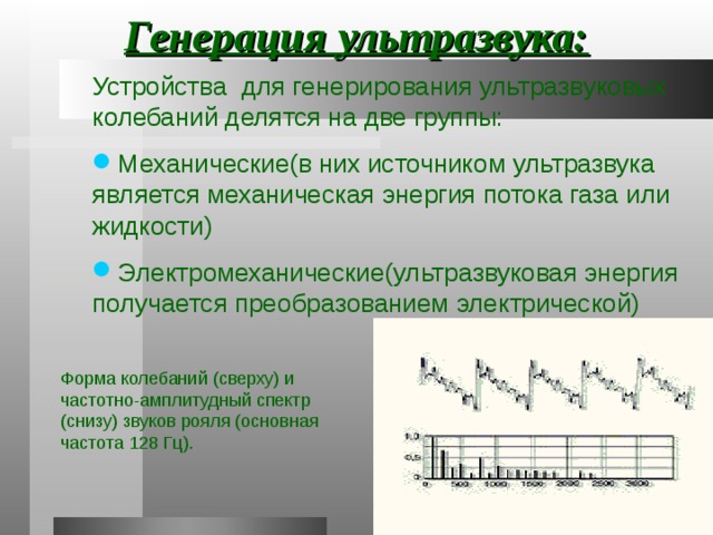 Генерация ультразвука: Устройства для генерирования ультразвуковых колебаний делятся на две группы: Устройства для генерирования ультразвуковых колебаний делятся на две группы: Устройства для генерирования ультразвуковых колебаний делятся на две группы: Механические(в них источником ультразвука является механическая энергия потока газа или жидкости) Электромеханические(ультразвуковая энергия получается преобразованием электрической) Механические(в них источником ультразвука является механическая энергия потока газа или жидкости) Электромеханические(ультразвуковая энергия получается преобразованием электрической) Механические(в них источником ультразвука является механическая энергия потока газа или жидкости) Электромеханические(ультразвуковая энергия получается преобразованием электрической) Форма колебаний (сверху) и частотно-амплитудный спектр (снизу) звуков рояля (основная частота 128 Гц). 