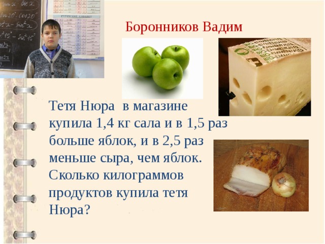 Боронников Вадим Тетя Нюра в магазине купила 1,4 кг сала и в 1,5 раз больше яблок, и в 2,5 раз меньше сыра, чем яблок. Сколько килограммов продуктов купила тетя Нюра? 