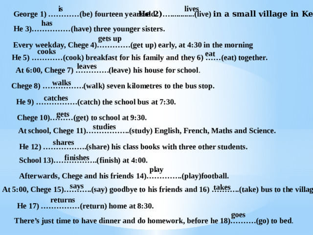 is lives George 1) …………(be) fourteen years old. He 2) …............(live) in a small village in Kenya. has He 3)……………(have) three younger sisters. gets up Every weekday, Chege 4)………….(get up) early, at 4:30 in the morning cooks eat He 5) …………(cook) breakfast for his family and they 6) ……(eat) together. leaves At 6:00, Chege 7) ………….(leave) his house for school . walks Chege 8) …………….(walk) seven kilometres to the bus stop. catches He 9) …………….(catch) the school bus at 7:30. gets Chege 10)………(get) to school at 9:30. studies At school, Chege 11)……………..(study) English, French, Maths and Science. shares He 12) ……………..(share) his class books with three other students. finishes School 13)……………..(finish) at 4:00. play Afterwards, Chege and his friends 14)…………..(play)football. says takes At 5:00, Chege 15)………..(say) goodbye to his friends and 16) ………..(take) bus to the village . returns He 17) ……………(return) home at 8:30. goes There’s just time to have dinner and do homework, before he 18)……….(go) to bed . 