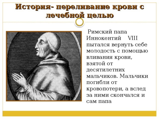 История- переливание крови с лечебной целью  Римский папа Иннокентий VIII пытался вернуть себе молодость с помощью вливания крови, взятой от десятилетних мальчиков. Мальчики погибли от кровопотери, а вслед за ними скончался и сам папа 