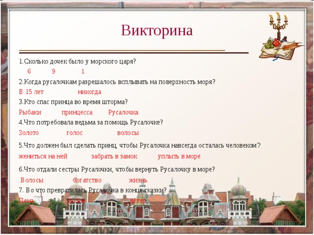 Викторина 1.Сколько дочек было у морского царя?  6 9 1 2.Когда русалочкам разрешалось всплывать на поверхность моря? В 15 лет никогда 3.Кто спас принца во время шторма? Рыбаки принцесса Русалочка 4.Что потребовала ведьма за помощь Русалочке? Золото голос волосы 5.Что должен был сделать принц, чтобы Русалочка навсегда осталась человеком ?  жениться на ней забрать в замок уплыть в море 6.Что отдали сестры Русалочки, чтобы вернуть Русалочку в море?    Волосы богатство жизнь 7. Во что превратилась Русалочка в конце сказки? Пена волна ветер 