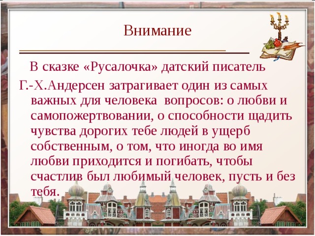 Внимание  В сказке «Русалочка» датский писатель Г.-Х.Андерсен затрагивает один из самых важных для человека вопросов: о любви и самопожертвовании, о способности щадить чувства дорогих тебе людей в ущерб собственным, о том, что иногда во имя любви приходится и погибать, чтобы счастлив был любимый человек, пусть и без тебя. 