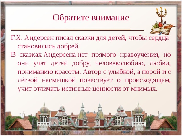 Обратите внимание Г.Х. Андерсен писал сказки для детей, чтобы сердца становились добрей. В сказках Андерсена нет прямого нравоучения, но они учат детей добру, человеколюбию, любви, пониманию красоты. Автор с улыбкой, а порой и с лёгкой насмешкой повествует о происходящем, учит отличать истинные ценности от мнимых. 