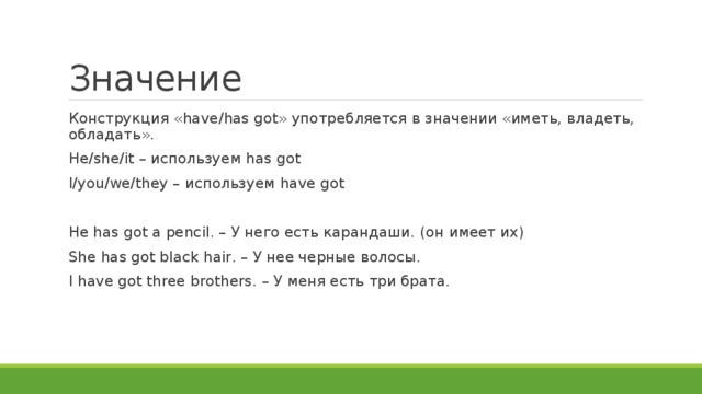Значение Конструкция «have/has got» употребляется в значении «иметь, владеть, обладать». He/she/it – используем has got I/you/we/they – используем have got He has got a pencil. – У него есть карандаши. (он имеет их) She has got black hair. – У нее черные волосы. I have got three brothers. – У меня есть три брата. 