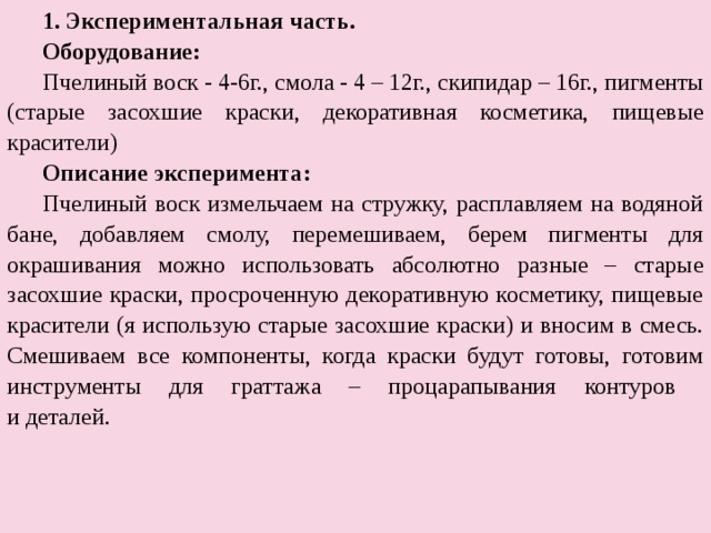 Экспериментальная часть. Экспериментальная часть. Оборудование: Пчелиный воск - 4-6г., смола - 4 – 12г., скипидар – 16г., пигменты ( старые засохшие краски, декоративная косметика, пищевые красители) Описание эксперимента: Пчелиный воск измельчаем на стружку, расплавляем на водяной бане, добавляем смолу, перемешиваем, берем пигменты для окрашивания можно использовать абсолютно разные – старые засохшие краски, просроченную декоративную косметику, пищевые красители (я использую старые засохшие краски) и вносим в смесь. Смешиваем все компоненты, когда краски будут готовы, готовим инструменты для граттажа – процарапывания контуров  и деталей. 